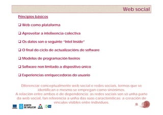 Web social
 Principios básicos
       p

  Web como plataforma

  Aproveitar a intelixencia colectiva

  Os datos son o seguinte “Intel Inside”

  O final do ciclo de actualizacións de software

  M d l de programación lixeiros
   Modelos d         ió li i

  Software non límitado a dispositivo único

  Experiencias enriquecedoras do usuario


   Diferenciar conceptualmente web social e redes sociais, termos que se
             identifican e mesmo se empregan como sinónimos.
A relación entre ambos é de dependencia: as redes sociais son só unha parte
                                             ú             í           ó
da web social, fan referencia a unha das súas características: a creación de
                       vínculos visibles entre individuos.
 
