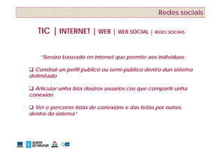 Redes sociais

   TIC | INTERNET | WEB | WEB SOCIAL | REDES SOCIAIS


    ”Servizo baseado en internet que permite aos individuos:

 Construír un perfil publico ou semi-público dentro dun sistema
delimitado

 Articular unha lista doutros usuarios cos que compartir unha
conexión

 Ver e percorrer listas de conexións e das feitas por outros,
dentro do sistema”
          sistema
 