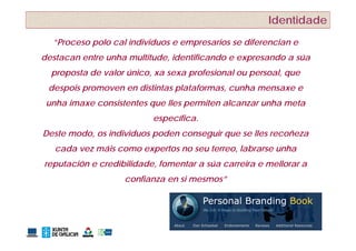 Identidade
  ”Proceso polo cal individuos e empresarios se diferencian e
  ”P         l    l i di id              i      dif     i
destacan entre unha multitude, identificando e expresando a súa
  proposta de valor único, xa sexa profesional ou persoal, que
 despois promoven en distintas plataformas, cunha mensaxe e
 unha imaxe consistentes que lles permiten alcanzar unha meta
                          específica.
Deste modo, os individuos poden conseguir que se lles recoñeza
   cada vez máis como expertos no seu terreo, labrarse unha
reputación e credibilidade, fomentar a súa carreira e mellorar a
                   confianza en si mesmos”
 