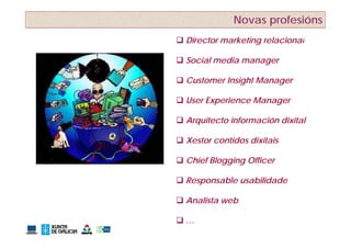 Novas profesións
 Director marketing relacional

 Social media manager

 Customer Insight Manager

 User Experience Manager

 Arquitecto información dixital
    q

 Xestor contidos dixitais

 Chief Blogging Officer

 Responsable usabilidade

 Analista web

…
 