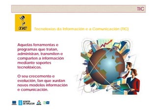 TIC



         Tecnoloxías da Información e a Comunicación (TIC)
                                                     ( )



Aquelas ferramentas e
programas que tratan,
administran, transmiten e
comparten a información
mediante soportes
tecnolóxicos.

O seu crecemento e
evolución,
evolución fan que xurdan
novos modelos información
e comunicación.
 
