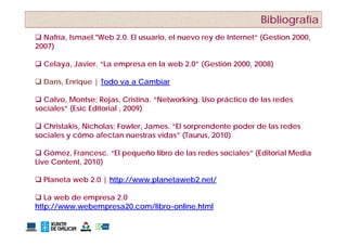 Bibliografía
 Nafría, Ismael. Web 2.0. El usuario, el nuevo rey de Internet“ (Gestion 2000,
          Ismael."Web                                  Internet
2007)

 Celaya, Javier. “La empresa en la web 2.0” (
      y ,               p                    (Gestión 2000, 2008)
                                                          ,     )

 Dans, Enrique | Todo va a Cambiar

 Calvo, Montse; Rojas, Cristina. “Networking. Uso práctico de las redes
sociales” (Esic Editorial , 2009)

 Christakis, Nicholas; Fowler, James. “El sorprendente poder de las redes
sociales y cómo afectan nuestras vidas” (Taurus, 2010)

 Gó
   Gómez, Francesc. “El pequeño libro de las redes sociales” (Editorial Media
          F                  ñ lib d l         d      i l ” (Edit i l M di
Live Content, 2010)

 Planeta web 2 0 | http://
           eb 2.0 http://www.planetaweb2.net/
                             planeta eb2 net/

 La web de empresa 2.0
http://www.webempresa20.com/libro-online.html
http://www webempresa20 com/libro online html
 