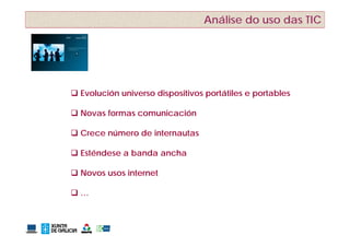 Análise do uso das TIC




 Evolución universo dispositivos portátiles e portables

 Novas formas comunicación

 Crece número de internautas

 Esténdese a banda ancha

 Novos usos internet

…
 
