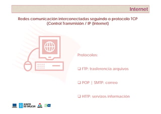 Internet
Redes comunicación interconectadas seguindo o protocolo TCP
             (Control Transmisión / IP (Internet)




                             Protocolos:


                              FTP: trasferencia arquivos


                              POP | SMTP: correo


                              HTTP: servizos información
 