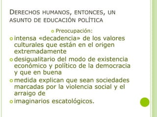 DERECHOS HUMANOS, ENTONCES, UN
ASUNTO DE EDUCACIÓN POLÍTICA
 Preocupación:
 intensa «decadencia» de los valores
culturales que están en el origen
extremadamente
 desigualitario del modo de existencia
económico y político de la democracia
y que en buena
 medida explican que sean sociedades
marcadas por la violencia social y el
arraigo de
 imaginarios escatológicos.
 