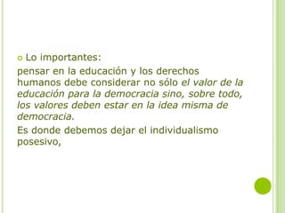  Lo importantes:
pensar en la educación y los derechos
humanos debe considerar no sólo el valor de la
educación para la democracia sino, sobre todo,
los valores deben estar en la idea misma de
democracia.
Es donde debemos dejar el individualismo
posesivo,
 