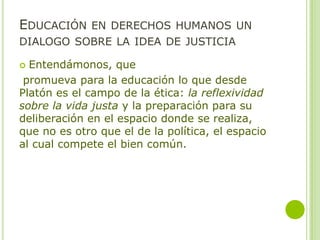 EDUCACIÓN EN DERECHOS HUMANOS UN
DIALOGO SOBRE LA IDEA DE JUSTICIA
 Entendámonos, que
promueva para la educación lo que desde
Platón es el campo de la ética: la reflexividad
sobre la vida justa y la preparación para su
deliberación en el espacio donde se realiza,
que no es otro que el de la política, el espacio
al cual compete el bien común.
 