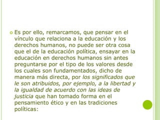 Es por ello, remarcamos, que pensar en el
vínculo que relaciona a la educación y los
derechos humanos, no puede ser otra cosa
que el de la educación política, ensayar en la
educación en derechos humanos sin antes
preguntarse por el tipo de los valores desde
los cuales son fundamentados, dicho de
manera más directa, por los significados que
le son atribuidos, por ejemplo, a la libertad y
la igualdad de acuerdo con las ideas de
justicia que han tomado forma en el
pensamiento ético y en las tradiciones
políticas:
 