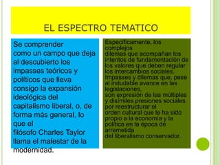 EL ESPECTRO TEMATICO
Se comprender
como un campo que deja
al descubierto los
impasses teóricos y
políticos que lleva
consigo la expansión
ideológica del
capitalismo liberal, o, de
forma más general, lo
que el
filósofo Charles Taylor
llama el malestar de la
modernidad.
Específicamente, los
complejos
dilemas que acompañan los
intentos de fundamentación de
los valores que deben regular
los intercambios sociales.
Impasses y dilemas que, pese
al indudable avance en las
legislaciones,
son expresión de las múltiples
y disímiles presiones sociales
por reestructurar el
orden cultural que le ha sido
propio a la economía y la
política en la época de
arremetida
del liberalismo conservador.
 