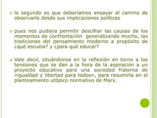  lo segundo es que deberíamos ensayar el camino de
observarla desde sus implicaciones políticas
 pues nos pudiera permitir descifrar las causas de los
momentos de confrontación generalizando mucho, las
tradiciones del pensamiento moderno a propósito de
¿qué escuela? y ¿para qué educar?
 Vale decir, situándonos en la reflexión en torno a las
tensiones que se dan a la hora de la aspiración a un
proyecto educativo para una sociedad fraterna de
«igualdad y libertad para todos», para resumirla en el
planteamiento utópico normativo de Marx.
 
