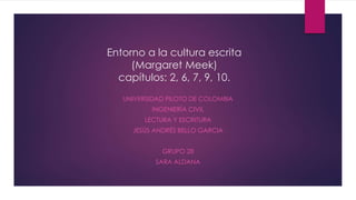 Entorno a la cultura escrita
(Margaret Meek)
capítulos: 2, 6, 7, 9, 10.
UNIVERSIDAD PILOTO DE COLOMBIA
INGENIERÍA CIVIL
LECTURA Y ESCRITURA
JESÚS ANDRÉS BELLO GARCIA
GRUPO 28
SARA ALDANA
 