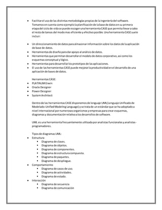  Facilitarel usode las distintasmetodologíaspropiasde laingenieríadel software.
Tomamosencuenta comoejemplolaplanificaciónde labase de datosensu primera
etapadel ciclode vidase puede escogerunaherramientaCASEque permitallevaracabo
el restode tareas del modomas eficiente yefectivoposible.UnaherramientaCASEsuele
incluir:
 Un direccionamientode datosparaalmacenarinformaciónsobre losdatosde laaplicación
de base de datos.
 Herramientasde diseñoparadarapoyo al análisisde datos.
 Herramientasque permitandesarrollarel modelode datoscorporativo,asi comolos
esquemasconceptual ylógico.
 Herramientasparadesarrollarlosprototiposde lasaplicaciones.
 El usode lasherramientasCASEpuede mejorarlaproductividadenel desarrollode una
aplicaciónde basesde datos.
HerramientasCASE:
 PLATINUMErwin
 Oracle Designer
 PowerDesigner
 SystemArchitect
Dentrode las herramientasCASEdisponemosde lenguaje UML(Lenguaje Unificadode
Modelado-UnifiedModelingLanguage) yse tratade unestándarque se ha adoptadoa
nivel internacional pornumerososorganismosyempresasparacrear esquemas,
diagramasy documentaciónrelativaalosdesarrollosde software.
UML es una herramientafrecuentemente utilizadaporanalistasfuncionalesyanalistas-
programadores.
Tiposde diagramasUML:
 Estructura
 Diagrama de clases.
 Diagrama de objetos.
 Diagrama de componentes.
 Diagrama de estructuracompuesta.
 Diagrama de paquetes.
 Diagrama de despliegue.
 Comportamiento
 Diagrama de casos de uso.
 Diagrama de actividades.
 Diagrama de estado.
 Interacción
 Diagrama de secuencia
 Diagrama de comunicación
 
