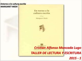 Entorno a la cultura escrita
MARGARET MEEK
Cristian Alfonso Moncada Lugo
TALLER DE LECTURA Y ESCRITURA
2015 - 1
 
