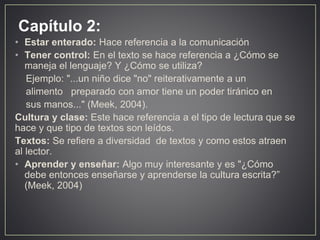 Capítulo 2:
• Estar enterado: Hace referencia a la comunicación
• Tener control: En el texto se hace referencia a ¿Cómo se
maneja el lenguaje? Y ¿Cómo se utiliza?
Ejemplo: "...un niño dice "no" reiterativamente a un
alimento preparado con amor tiene un poder tiránico en
sus manos..." (Meek, 2004).
Cultura y clase: Este hace referencia a el tipo de lectura que se
hace y que tipo de textos son leídos.
Textos: Se refiere a diversidad de textos y como estos atraen
al lector.
• Aprender y enseñar: Algo muy interesante y es "¿Cómo
debe entonces enseñarse y aprenderse la cultura escrita?”
(Meek, 2004)
 