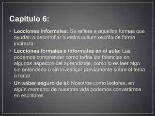 Capítulo 6:
• Lecciones informales: Se refiere a aquellas formas que
ayudan a desarrollar nuestra cultura escrita de forma
indirecta.
• Lecciones formales e informales en el aula: Las
podemos comprender como todas las falencias en
algunos aspectos del aprendizaje, como lo es leer algo
sin entenderlo o sin investigar previamente sobre el tema
a tratar.
• Un saber seguro de sí: Nosotros como lectores, en
algún momento de nuestras vida podemos convertirnos
en escritores.
 