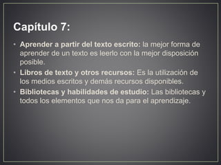 Capítulo 7:
• Aprender a partir del texto escrito: la mejor forma de
aprender de un texto es leerlo con la mejor disposición
posible.
• Libros de texto y otros recursos: Es la utilización de
los medios escritos y demás recursos disponibles.
• Bibliotecas y habilidades de estudio: Las bibliotecas y
todos los elementos que nos da para el aprendizaje.
 