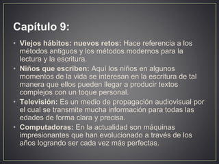 Capítulo 9:
• Viejos hábitos: nuevos retos: Hace referencia a los
métodos antiguos y los métodos modernos para la
lectura y la escritura.
• Niños que escriben: Aquí los niños en algunos
momentos de la vida se interesan en la escritura de tal
manera que ellos pueden llegar a producir textos
complejos con un toque personal.
• Televisión: Es un medio de propagación audiovisual por
el cual se transmite mucha información para todas las
edades de forma clara y precisa.
• Computadoras: En la actualidad son máquinas
impresionantes que han evolucionado a través de los
años logrando ser cada vez más perfectas.
 