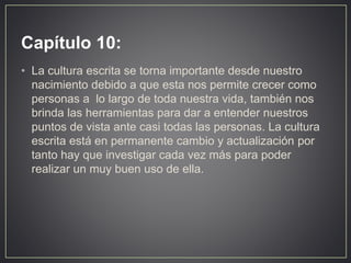 Capítulo 10:
• La cultura escrita se torna importante desde nuestro
nacimiento debido a que esta nos permite crecer como
personas a lo largo de toda nuestra vida, también nos
brinda las herramientas para dar a entender nuestros
puntos de vista ante casi todas las personas. La cultura
escrita está en permanente cambio y actualización por
tanto hay que investigar cada vez más para poder
realizar un muy buen uso de ella.
 