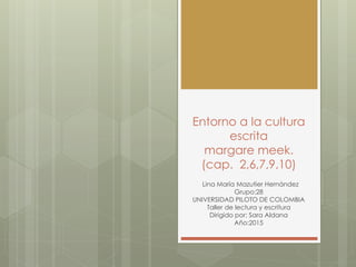 Entorno a la cultura
escrita
margare meek.
(cap. 2,6,7,9,10)
Lina María Mazutier Hernández
Grupo:28
UNIVERSIDAD PILOTO DE COLOMBIA
Taller de lectura y escritura
Dirigido por: Sara Aldana
Año:2015
 