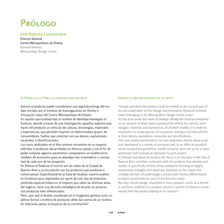Prólogo
por Adrián Lebendiker
Director General
Centro Metropolitano de Diseño
General Director
Metropolitan Design Center




El Producto, la Pyme y la construcción del mito                          Products, sme and building up the myth

Entorno al producto puede considerarse una segunda entrega del tra-      Through and about the product could be viewed as the second part of
bajo iniciado por el Instituto de Investigaciones en Diseño e            the job undertaken by the Design and Innovation Research Institute
Innovación (imdi) del Centro Metropolitano de Diseño.                    (imdi) belonging to the Metropolitan Design Center (cmd).
En aquella oportunidad bajo el nombre de Identidad estratégica el        At that time under the name of Strategic identity the Institute embarked
Instituto, abordó a través de una investigación, aquellos aspectos que   on an research of what makes a product the vehicle for cultures, tech-
hacen del producto un vehículo de culturas, tecnologías, materiales      nologies, materials and experiences, all of which enables it to make an
y experiencias, que permiten imprimir en determinados grupos de          impression on certain groups of consumers, leaving a trail that will link
consumidores, huellas que conectan con sus deseos, aspiraciones,         to their desires, aspirations, memories and identifications.
recuerdos, e identificaciones.                                           The case studies performed in our last book were mostly about prod-
Los casos analizados en el libro anterior estuvieron en su mayoría       ucts developed in a variety of countries and, in an effort to establish
referidos a productos desarrollados en diversos países y con el fin de   some comparative guidelines, model scenarios were set up for a more
poder estipular algunos parámetros comparativos se establecieron         systematic and conceptual approach to each project.
modelos de escenarios para un abordaje más sistemáticos y concep-        In Through and about the product the focus is on the smes in the City of
tual de cada uno de los proyectos.                                       Buenos Aires and their connection with the products they develop and
En Entorno al Producto el recorte son las pymes de la Ciudad de          market. It specifically involves these companies focusing on largely
Buenos Aires y su vinculación con los productos que producen y           unexploited strengths with particular emphasis on the impact the
comercializan. Específicamente se trata de focalizar nuestro análisis    strategic decision of undertakign a project with clearly differentiated
en fortalezas poco explotadas por parte de este tipo de empresas         products would have on each of the business areas.
poniendo especial énfasis en el impacto que sobre las distintas áreas    But why should design, visualized in most people's minds as a formal
del negocio, tiene una decisión estratégica de encarar un proyecto       or aesthetic additive to a product, involve a system of relations uncon-
con productos bien diferenciados.                                        nected with the project leading to its creation?
Pero, ¿por qué el diseño, visualizado en el imaginario general como un
aditivo formal o estético de productos debe dar cuenta de un sistema
de relaciones ajenos al proyecto de su constitución?

                                                                   008   prólogo
 