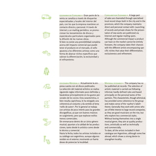 escenario de Consumo > Gran parte de la           Consumption Scenario > A large part
venta se canaliza a través de disquerías          of sales are channeled through specialized
especializadas y locales del interior del         local record shops both in the city and in the
país, con los que la empresa mantiene un          provinces, which the company maintains
contacto directo y personal. A través de          direct and personal contact with. Launching
internet y un mailing periódico, se promo-        of records and private shows for the presen-
cionan los lanzamientos de discos y               tation of new works are publicized via
espectáculos particulares organizados para        Internet and regular mailing spots.
la difusión de las nuevas obras.                  Although the commercial impact a product
Si bien no existe una previsibilidad completa     can have on the market cannot be entirely
acerca del impacto comercial que puede            foreseen, the company takes their chances
tener el producto en el mercado, el sello         with the different artists encompassing spe-
apuesta a los diferentes artistas como una        cific niches that value their differentiation,
forma de abarcar nichos específicos que           exclusiveness and refinement.
valoran la diferenciación, la exclusividad y
el refinamiento.




escenario Material > Actualmente la em-           Material scenario > The company has so
presa cuenta con 26 discos publicados.            far published 26 records. The selection of
La selección del material artístico se realiza    artistic material is carried out following
siguiendo reglas informales poco definidas y      informal, hardly defined rules and based
basándose principalmente en los gustos per-       principally on the personal tastes of the
sonales de los socios. Esta característica, si    partners. This characteristic, though whimsical,
bien resulta caprichosa, le ha otorgado una       has provided some coherence to the group
coherencia al conjunto y da sentido al lema       and makes sense of the «author's label»
«sello de autor». Por lo general se trabaja       theme. Generally they work with artists who
con artistas de poco interés para las grandes     are of little interest to large record companies,
discográficas, ya que son buenos músicos          as they are good musicians on the rise, but
en surgimiento, pero que exploran estilos         who explore less commercial styles.
menos comerciales.                                Without boxing themselves into a single
Sin enmarcarse dentro de un único género          musical genre, they aim at quality produc-
musical, apuntan a la calidad de las produc-      tions, artistically as well as technically
ciones, tanto desde lo artístico como desde       and commercially.
lo técnico y comercial.                           To date, all the artists included in their
Hasta la fecha, todos los artistas incluidos en   catalogue are Argentines, although some live
su catálogo son argentinos, aunque algunos        abroad, which shows a strong desire to
residen en el exterior, mostrando un fuerte       strengthen locality.
deseo de potenciar la localidad.
 