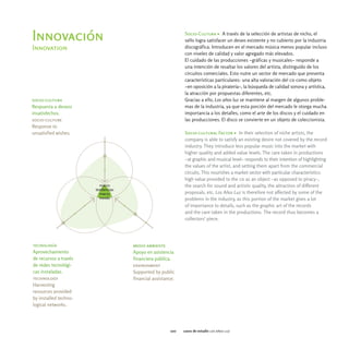 Socio-Cultura > A través de la selección de artistas de nicho, el
Innovación                                     sello logra satisfacer un deseo existente y no cubierto por la industria
Innovation                                     discográfica. Introducen en el mercado música menos popular incluso
                                               con niveles de calidad y valor agregado más elevados.
                                               El cuidado de las producciones -gráficas y musicales- responde a
                                               una intención de resaltar los valores del artista, distinguido de los
                                               circuitos comerciales. Esto nutre un sector de mercado que presenta
                                               características particulares: una alta valoración del cd como objeto
                                               -en oposición a la piratería-, la búsqueda de calidad sonora y artística,
                                               la atracción por propuestas diferentes, etc.
socio-cultura                                  Gracias a ello, Los años luz se mantiene al margen de algunos proble-
Respuesta a deseos                             mas de la industria, ya que esta porción del mercado le otorga mucha
insatisfechos.                                 importancia a los detalles, como el arte de los discos y el cuidado en
socio-culture                                  las producciones. El disco se convierte en un objeto de coleccionista.
Response to
unsatisfied wishes.                            Socio-cultural Factor > In their selection of niche artists, the
                                               company is able to satisfy an existing desire not covered by the record
                                               industry. They introduce less popular music into the market with
                                               higher quality and added value levels. The care taken in productions
                                               -at graphic and musical level- responds to their intention of highlighting
                                               the values of the artist, and setting them apart from the commercial
                                               circuits. This nourishes a market sector with particular characteristics:
                                               high value provided to the cd as an object -as opposed to piracy-,
                                               the search for sound and artistic quality, the attraction of different
                                               proposals, etc. Los Años Luz is therefore not affected by some of the
                                               problems in the industry, as this portion of the market gives a lot
                                               of importance to details, such as the graphic art of the records
                                               and the care taken in the productions. The record thus becomes a
                                               collectors' piece.




tecnología             medio ambiente
Aprovechamiento        Apoyo en asistencia
de recursos a través   financiera pública.
de redes tecnológi-    environment
cas instaladas.        Supported by public
technology             financial assistance.
Harvesting
resources provided
by installed techno-
logical networks.




                                         100   casos de estudio los años luz
 