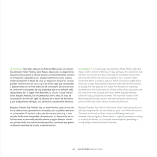 la Empresa > Diez años atrás, en un hotel de Marruecos, se conocen          the Company > Ten years ago, two Germans, Heike Thelen and Gerd
los alemanes Heike Thelen y Gerd Tepass. Quizá sea esta experiencia         Tepass met in a hotel in Morocco. It was, perhaps, this experience that
la que los lleva a gestar la idea de encarar un emprendimiento turístico    led them to conceive the idea of starting an innovative tourist enter-
de innovación y apoyado en sus propias experiencias como viajeros.          prise based on their own personal experiences as travelers. Both
Ambos comparten el deseo de crear un espacio en el cual los turistas        shared the desire to create a space in which the tourists might feel at
puedan sentirse como en su casa y es en el año 1999 que se trasladan        home and in 1999 they traveled to Buenos Aires with the firm intention
a Buenos Aires con la firme intención de concretarlo. Durante un año        of putting this into practice. For a year they focused on searching
se centran en la búsqueda de una propiedad que sirva de hotel, café,        for premises which could serve as a hotel, coffee shop, restaurant and
restaurante y bar. Y, según ellos describen, la casa en la cual hoy fun-    bar. And, from their account, the house where Boquitas Pintadas
ciona Boquitas Pintadas, los encuentra más bien a ellos. Se trata de        functions today, actually found them. This mansion located in the
una mansión de fines del siglo xix, ubicada en el barrio de Monserrat       Monserrat district dates back to the late nineteenth century, and
y que antiguamente albergara una cervecería, casualmente, alemana.          previously housed a beer saloon, incidentally, German.

Boquitas Pintadas Pop Hotel es hoy un hotel familiar, que cuenta solo       Boquitas Pintadas Pop Hotel is a five-room family hotel, generally occu-
con 5 habitaciones, generalmente ocupadas por un público extranje-          pied by foreigners who are decidedly not your run-of-the-mill tourists.
ro y alternativo. El servicio se basa en el contacto directo y la inte-     The service is based on direct contact and flowing interaction
racción fluida entre huéspedes y hospedantes. La decoración de las          between hosts and guests. Room décor is regularly renewed according
habitaciones es renovada periódicamente y según diversas temáti-            to a variety of themes, in a constant metamorphosis generating a
cas, produciendo una suerte de metamorfosis constante que genera            strong design and transformation identity.
una fuerte identidad de diseño y transformación.




                                                                      105   casos de estudio boquitas pintadas
 