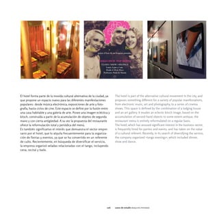 El hotel forma parte de la movida cultural alternativa de la ciudad, ya    The hotel is part of the alternative cultural movement in the city, and
que propone un espacio nuevo para las diferentes manifestaciones           proposes something different for a variety of popular manifestations,
populares: desde música electrónica, exposiciones de arte y foto-          from electronic music, art and photography, to a series of cinema
grafía, hasta ciclos de cine. Este espacio se define por la fusión entre   shows. This space is defined by the combination of a lodging house
una casa habitable y una galería de arte. Posee una imagen ecléctica y     and an art gallery. It exudes an eclectic kitsch image, based on the
kitsch, construida a partir de la acumulación de objetos de segunda        accumulation of second hand objects to some extent antique, the
mano y con cierta antigüedad. A su vez la propuesta del restaurante        restaurant menu is entirely reformulated on a regular basis.
ofrece la reformulación total y periódica del menú.                        The hotel, which has aroused significant interest in the business sector,
Es también significativo el interés que demuestra el sector empre-         is frequently hired for parties and events, and has taken on the value
sario por el hotel, que lo alquila frecuentemente para la organiza-        of a cultural referent. Recently, in its search of diversifying the service,
ción de fiestas y eventos, ya que se ha convertido en un referente         the company organized «tango evenings», which included dinner,
de culto. Recientemente, en búsqueda de diversificar el servicio,          show and dance.
la empresa organizó veladas relacionadas con el tango, incluyendo
cena, recital y baile.




                                                                     106   casos de estudio boquitas pintadas
 