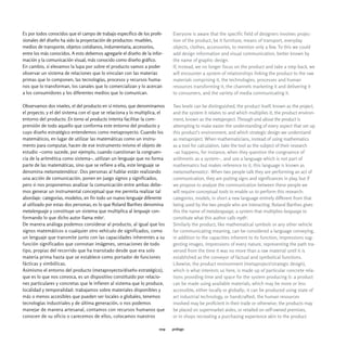 Es por todos conocidos que el campo de trabajo específico de los profe-     Everyone is aware that the specific field of designers involves projec-
sionales del diseño ha sido la proyectación de productos: muebles,          tion of the product, be it furniture, means of transport, everyday
medios de transporte, objetos cotidianos, indumentaria, accesorios,         objects, clothes, accessories, to mention only a few. To this we could
entre los más conocidos. A esto debemos agregarle el diseño de la infor-    add design information and visual communication, better known by
mación y la comunicación visual, más conocido como diseño gráfico.          the name of graphic design.
En cambio, si elevamos la lupa por sobre el producto vamos a poder          If, instead, we no longer focus on the product and take a step back, we
observar un sistema de relaciones que lo vinculan con las materias          will encounter a system of relationships linking the product to the raw
primas que lo componen, las tecnologías, procesos y recursos huma-          materials comprising it, the technologies, processes and human
nos que lo transforman, los canales que lo comercializan y lo acercan       resources transforming it, the channels marketing it and delivering it
a los consumidores y los diferentes medios que lo comunican.                to consumers, and the variety of media communicating it.

Observamos dos niveles, el del producto en sí mismo, que denominamos        Two levels can be distinguished, the product itself, known as the project,
el proyecto, y el del sistema con el que se relaciona y lo multiplica, el   and the system it relates to and which multiplies it, the product environ-
entorno del producto. En torno al producto intenta facilitar la com-        ment, known as the metaproject. Through and about the product is
prensión de todo aquello que conforma este entorno del producto y           attempting to make easier the understanding of every aspect that set up
cuyo diseño estratégico entendemos como metaproyecto. Cuando los            this product's environment, and which strategic design we understand
matemáticos, en lugar de utilizar las matemáticas como un instru-           as metaproject. When mathematicians, instead of using mathematics
mento para computar, hacen de ese instrumento mismo el objeto de            as a tool for calculation, take the tool as the subject of their research
estudio -como sucede, por ejemplo, cuando cuestionan la congruen-           -as happens, for instance, when they question the congruence of
cia de la aritmética como sistema-, utilizan un lenguaje que no forma       arithmetic as a system-, and use a language which is not part of
parte de las matemáticas, sino que se refiere a ella, este lenguaje se      mathematics but makes reference to it, this language is known as
denomina metamatemática1. Dos personas al hablar están realizando           metamathematics1. When two people talk they are performing an act of
una acción de comunicación, ponen en juego signos y significados,           communication, they are putting signs and significances in play, but if
pero si nos proponemos analizar la comunicación entre ambas debe-           we propose to analyze the communication between these people we
mos generar un instrumental conceptual que me permita realizar tal          will require conceptual tools to enable us to perform this research:
abordaje: categorías, modelos, en fin todo un nuevo lenguaje diferente      categories, models, in short a new language entirely different from that
al utilizado por estas dos personas, es lo que Roland Barthes denomina      being used by the two people who are interacting. Roland Barthes gives
metalenguaje y constituye un sistema que multiplica al lenguaje con-        this the name of metalanguage, a system that multiplies language to
formando lo que dicho autor llama mito2.                                    constitute what this author calls myth2.
De manera análoga podemos considerar al producto, al igual que los          Similarly the product, like mathematical symbols or any other vehicle
signos matemáticos o cualquier otro vehículo de significados, como          for communicating meaning, can be considered a language conveying,
un lenguaje que transmite junto con las capacidades inherentes a su         in addition to the capacities inherent to its function, impressions sug-
función significados que connotan imágenes, sensaciones de todo             gesting images, impressions of every nature, representing the path tra-
tipo, propias del recorrido que ha transitado desde que era solo            versed from the time it was no more than a raw material until it is
materia prima hasta que se establece como portador de funciones             established as the conveyor of factual and symbolical functions.
fácticas y simbólicas.                                                      Likewise, the product environment (metaproject/strategic design),
Asimismo el entorno del producto (metaproyecto/diseño estratégico),         which is what interests us here, is made up of particular concrete rela-
que es lo que nos convoca, es un dispositivo constituido por relacio-       tions providing time and space for the system producing it: a product
nes particulares y concretas que le infieren al sistema que lo produce,     can be made using available materials, which may be more or less
localidad y temporalidad: trabajamos sobre materiales disponibles y         accessible, either locally or globally; it can be produced using state of
más o menos accesibles que pueden ser locales o globales, tenemos           art industrial technology, or handcrafted; the human resources
tecnologías industriales y de última generación, o nos podemos              involved may be proficient in their trade or otherwise; the products may
manejar de manera artesanal, contamos con recursos humanos que              be placed on supermarket aisles, or retailed on self-owned premises,
conocen de su oficio o carecemos de ellos, colocamos nuestros               or in shops recreating a purchasing experience akin to the product

                                                                      009   prólogo
 
