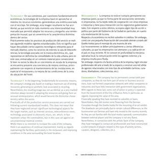 Tecnología > En sus comienzos, por cuestiones fundamentalmente               Medioambiente > La empresa no está en contacto permanente con
económicas, la estrategia de la empresa basó en aprovechar al                empresas pares, ya que no forma parte de asociaciones sectoriales
máximo los recursos existentes, generándose una estética asociada            ni empresarias, no ha tejido redes de cooperación con otras empresas
con el reciclaje. Sin embargo, esta imagen resultante no fue acci-           o industrias y tiene poca interacción con los organismos gubernamen-
dental, ya que existió en todo momento una intencionalidad muy               tales. Con respecto a estos últimos, se espera algún tipo de acción o
marcada que permitió adaptar los recursos y otorgarles una reinter-          política por parte del Gobierno de la Ciudad en particular, en cuanto
pretación inusual, que se convertiría en la característica distintiva        a la revalorización de la zona.
dentro del sector.                                                           Respecto a lo económico no recibió subsidios ni créditos. Sin embargo,
Prácticamente todos los procesos de producción del servicio se reali-        contó con una pequeña financiación del consulado alemán a través del
zan siguiendo modelos vigentes estandarizados. Esto no significa que         Goethe Institut para el montaje de una muestra de arte.
hayan descuidado ciertos aspectos tecnológicos relevantes para el            Los inconvenientes se deben principalmente a ciertas diferencias
mercado objetivo, como los servicios de internet, la sala de teleconfe-      culturales, ya que los empresarios son alemanes y su radicación en
rencias, la tecnología asociada con la música electrónica, etc., que         el país es muy reciente. Al no conocer en profundidad la mecánica
representan en definitiva las comodidades de la vida urbana, pero en         operativa local, la comunicación entre los agentes externos y la
este caso, enmarcadas en un contexto material poco convencional.             empresa resulta poco fluida.
Si bien no existe la idea de un crecimiento en escala de la empresa,         Sin embargo, respecto a la faceta artística de la empresa, logró vincular
se encuentra presente una conciencia de mejora continua, princi-             profesionales del arte a través de su espacio y construir una red sólida
palmente con respecto al mantenimiento de las instalaciones, en              de agentes relacionados con este tipo de actividades (artistas, cura-
especial el restaurante y la mejora de las condiciones de la zona            dores, diseñadores, coleccionistas, etc.).
de ubicación del hotel.
                                                                             Environment > The company has no permanent contact with peer
Technology > In the beginning, fundamentally for economic reasons,           companies, as they do not form part of sector or business associa-
the company's strategy was based on making a maximum use of existing         tions, have not formed cooperation networks with other companies or
resources, generating an aesthetic look associated to recycling.             industries and have little interaction with government organizations.
Nevertheless, the resulting image was not accidental, as a very marked       With regards to these last, some sort of action or policy is expected
intention always existed in adapting the resources and giving them an        from the Government of the City of Buenos Aires in particular, as
unusual reinterpretation, which would become the distinctive charac-         regards improving the value of the area.
teristics within the sector.                                                 Financially speaking they have received no subsidies or loans.
Practically all of the production service processes are carried out          Nevertheless, they did receive some financing from the German
following current standardized models. This does not mean that               Consulate through the Goethe Institut for the mounting of an art exhibit.
they have neglected certain significant technological aspects for            The drawbacks are principally due to certain cultural differences, as the
the target market, such as Internet services, teleconference room,           businessmen are German and have only moved to the country recently.
technology associated to electronic music, etc. which, in fact               As they are not familiar with the local modus operandi, communication
represent urban life commodities, but in this case set against an            between external players and the company is not very fluent.
unconventional material context.                                             Nevertheless, in connection with the artistic facet of the company,
Whilst there is no intention to increase the scale of the company,           they have managed to contact art professionals and have constructed
there is an awareness of continual improvement, mainly as regards            a solid network of players related to this type of activity (artists,
maintaining the facilities, particularly in the restaurant, and improving    curators, designers, collectors, etc.).
conditions in the area surrounding the hotel location.




                                                                       111   casos de estudio boquitas pintadas
 