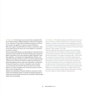 la Empresa > En el año 1976 y como sucesora de una empresa fami-              the Company > The Selplast company was formed in 1976 as the suc-
liar se funda la empresa Selplast dedicada a la fabricación de géneros.       cessor of a family company, dedicated to the manufacture of fabrics.
En sus comienzos, la principal actividad de la empresa es la provi-           Initially, the company's main activity involved supplying cotton cloth
sión de paños de algodón a la vigorosa industria frigorífica.                 to the vigorous meat-packing industry. Later the problems of foot-and-
Más tarde surgiría la problemática de la aftosa y la posterior caída          mouth disease and the subsequent fall in exports in that sector forced
de las exportaciones del sector, por lo que Selpalst se ve forzada a          Selpalst to make changes in their offer.
reconvertir su oferta.                                                        Faced with adversity, they detected the opportunity of developing
Frente a la adversidad, detecta una oportunidad en el desarrollo de tex-      technical textiles for the manufacture of cleaning cloths for graphic
tiles técnicos para la confección de paños de limpieza para maquinaria        and automotive equipment. These new products had to respond to
gráfica y automotriz. Estos nuevos productos deben responder a requi-         specific requirements -for example no releasing of fiber- which forced
sitos específicos -por ejemplo el no desprendimiento de fibras- que           the company into heavy investments in the textile engineering area.
exigen de la empresa una fuerte inversión en el área de ingeniería textil.    From that time forward the company devoted itself exclusively to the
A partir de ese momento la empresa se dedica exclusivamente al                development of technical cloths for non-productive industrial use.
desarrollo de géneros técnicos para usos industriales no productivos.         The specific development and the competitive price for both cloths
El desarrollo específico y el precio competitivo tanto de paños               and high resistance clothing made it possible for them to enter new
como de prendas de confección de alta resistencia les permite                 markets such as the chemical, petroleum and atomic energy industries.
ingresar en nuevos mercados como la industria química, la petro-              Selplast has incorporated innovation from its beginnings. They are
lera y la de la energía atómica.                                              currently trying to install a working clothes leasing system to include
Selplast ha incorporado la innovación desde sus comienzos. Actual-            the entire range from clothes supply to cleaning service.
mente está intentando instalar un sistema de leasing de prendas de
trabajo que incluiría desde la provisión de las prendas confeccionadas
hasta el servicio de lavado.




                                                                        115   casos de estudio selplast
 