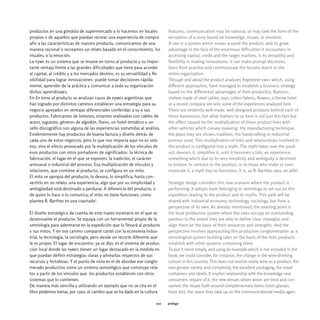 productos en una góndola de supermercado o lo hacemos en locales             features; communication may be rational, or may take the form of the
propios o de aquellos que puedan recrear una experiencia de compra           recreation of a story based on knowledge, rituals, or emotion.
afín a las características de nuestro producto, comunicamos de una           A sme is a system which moves around the product, and its great
manera racional o recreamos un relato basado en el conocimiento, los         advantage in the face of the enormous difficulties it encounters in
rituales, o la emoción.                                                      accessing capital, credit and the target markets, is its versatility and
La pyme es un sistema que se mueve en torno al producto y su impor-          flexibility in making innovations: it can make prompt decisions,
tante ventaja frente a las grandes dificultades que tiene para acceder       learn from practice and communicate the lessons learnt to the
al capital, al crédito y a los mercados destino, es su versatilidad y fle-   entire organization.
xibilidad para lograr innovaciones: puede tomar decisiones rápida-           Through and about the product analyzes Argentine smes which, using
mente, aprender de la práctica y comunicar a toda su organización            different approaches, have managed to establish a business strategy
dichos aprendizajes.                                                         based on the differential advantages of their product(s). Buttons,
En En torno al producto se analizan casos de pymes argentinas que            shelves made of steel cables, toys, cotton fabrics, flowers, a theme hotel
han logrado por distintos caminos establecer una estrategia para su          or a record company are only some of the experiences analyzed here.
negocio apoyados en ventajas diferenciales conferidas a su o sus             There are evidently well-made, well-designed products behind each of
productos. Fabricantes de botones, estantes realizados con cables de         these businesses, but what matters to us here is not just this fact but
acero, juguetes, géneros de algodón, flores, un hotel temático o un          the effect caused by the multiplication of these product links with
sello discográfico son alguna de las experiencias sometidas al análisis.     other vehicles which convey meaning: the manufacturing technique,
Evidentemente hay productos de buena factura y diseño detrás de              the place they are shown, tradition, the handcrafting or industrial
cada uno de estos negocios, pero lo que nos importa aquí no es solo          process used. This multiplication of links and relationships involved in
eso, sino el efecto provocado por la multiplicación de los vínculos de       the product is configured into a myth. The myth takes over the prod-
esos productos con otros portadores de significados: la técnica de           uct, devours it, simplifies it, until it becomes a tale, an experience,
fabricación, el lugar en el que se exponen, la tradición, el carácter        something which due to its very simplicity and ambiguity is destined
artesanal o industrial del proceso. Esa multiplicación de vínculos y         to endure. In contrast to the product, or to those who make or com-
relaciones, que contiene al producto, se configura en un mito.               municate it, a myth has no functions; it is, as R. Barthes says, an alibi3.
El mito se apropia del producto, lo devora, lo simplifica, hasta con-
vertirlo en un relato, una experiencia, algo que por su simplicidad y        Strategic design considers this new scenario where the product is
ambigüedad está destinado a perdurar. A diferencia del producto, o           performing. It adopts tools belonging to semiology to set out on this
de quien lo hace o lo comunica, el mito no tiene funciones, como             expedition leading to the product and its myths. This path will be
plantea R. Barthes es una coartada3.                                         shared with industrial economy, technology, sociology, but from a
                                                                             perspective of its own. As already mentioned, the meeting point is
El diseño estratégico da cuenta de este nuevo escenario en el que se         the local production system where the smes occupy an outstanding
desenvuelve el producto. Se equipa con un herramental propio de la           position to the extent they are able to define clear strategies and
semiología para adentrarse en la expedición que lo llevará al producto       align them on the basis of their resources and strengths. And the
y sus mitos. Y en ese camino comparte cartel con la economía indus-          perspective involves approaching this productive conglomeration as a
trial, la tecnología, la sociología, pero desde un recorte diferente que     semiological system building tales on the basis of the links products
le es propio. El lugar de encuentro, ya se dijo, es el sistema de produc-    establish with other systems containing them.
ción local donde las pymes tienen un lugar destacado en la medida en         To put it more simply, and using an example which is not included in the
que puedan definir estrategias claras y alinearlas respectos de sus          book, we could consider, for instance, the change in the wine-drinking
recursos y fortalezas. Y el punto de vista es el de abordar ese conglo-      culture in this country. This does not involve solely wine as a product, the
merado productivo como un sistema semiológico que construye rela-            ever-greater variety and complexity, the excellent packaging, the novel
tos a partir de los vínculos que los productos establecen con otros          containers and labels. It implies relationship with the knowledge new
sistemas que lo contienen.                                                   consumers require of it, the new venues where wines are tried and con-
De manera más sencilla y utilizando un ejemplo que no se cita en el          sumed, the rituals built around complementary items (stem glasses,
libro podemos tomar, por caso, el cambio que se ha dado en la cultura        food, etc), the space they take up on the communicational media agen-

                                                                       010   prólogo
 