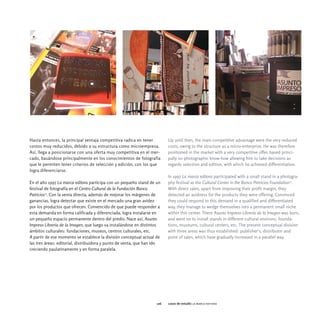 Hasta entonces, la principal ventaja competitiva radica en tener          Up until then, the main competitive advantage were the very reduced
costos muy reducidos, debido a su estructura como microempresa.           costs, owing to the structure as a micro-enterprise. He was therefore
Así, llega a posicionarse con una oferta muy competitiva en el mer-       positioned in the market with a very competitive offer, based princi-
cado, basándose principalmente en los conocimientos de fotografía         pally on photographic know-how allowing him to take decisions as
que le permiten tener criterios de selección y edición, con los que       regards selection and edition, with which he achieved differentiation.
logra diferenciarse.
                                                                          In 1997 La marca editora participated with a small stand in a photogra-
En el año 1997 La marca editora participa con un pequeño stand de un      phy festival at the Cultural Center in the Banco Patricios Foundation27.
festival de fotografía en el Centro Cultural de la Fundación Banco        With direct sales, apart from improving their profit margin, they
Patricios27. Con la venta directa, además de mejorar los márgenes de      detected an avidness for the products they were offering. Convinced
ganancias, logra detectar que existe en el mercado una gran avidez        they could respond to this demand in a qualified and differentiated
por los productos que ofrecen. Convencido de que puede responder a        way, they manage to wedge themselves into a permanent small niche
esta demanda en forma calificada y diferenciada, logra instalarse en      within this center. There Asunto Impreso Librería de la Imagen was born,
un pequeño espacio permanente dentro del predio. Nace así, Asunto         and went on to install stands in different cultural environs: founda-
Impreso Librería de la Imagen, que luego va instalándose en distintos     tions, museums, cultural centers, etc. The present conceptual division
ámbitos culturales: fundaciones, museos, centros culturales, etc.         with three areas was thus established: publisher's, distributor and
A partir de ese momento se establece la división conceptual actual de     point of sales, which have gradually increased in a parallel way.
las tres áreas: editorial, distribuidora y punto de venta, que han ido
creciendo paulatinamente y en forma paralela.




                                                                    126   casos de estudio la marca editora
 