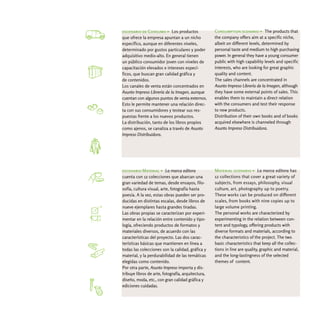 escenario de Consumo > Los productos                Consumption scenario > The products that
que ofrece la empresa apuntan a un nicho            the company offers aim at a specific niche,
específico, aunque en diferentes niveles,           albeit on different levels, determined by
determinado por gustos particulares y poder         personal taste and medium to high purchasing
adquisitivo medio-alto. En general tienen           power. In general they have a young consumer
un público consumidor joven con niveles de          public with high capability levels and specific
capacitación elevados e intereses especí-           interests, who are looking for great graphic
ficos, que buscan gran calidad gráfica y            quality and content.
de contenidos.                                      The sales channels are concentrated in
Los canales de venta están concentrados en          Asunto Impreso Librería de la Imagen, although
Asunto Impreso Librería de la Imagen, aunque        they have some external points of sales. This
cuentan con algunos puntos de venta externos.       enables them to maintain a direct relation
Esto le permite mantener una relación direc-        with the consumers and test their response
ta con sus consumidores y testear sus res-          to new products.
puestas frente a los nuevos productos.              Distribution of their own books and of books
La distribución, tanto de los libros propios        acquired elsewhere is channeled through
como ajenos, se canaliza a través de Asunto         Asunto Impreso Distribuidora.
Impreso Distribuidora.




escenario Material > La marca editora               Material scenario > La marca editora has
cuenta con 12 colecciones que abarcan una           12 collections that cover a great variety of
gran variedad de temas, desde ensayos, filo-        subjects, from essays, philosophy, visual
sofía, cultura visual, arte, fotografía hasta       culture, art, photography up to poetry.
poesía. A la vez, estas obras pueden ser pro-       These works can be produced on different
ducidas en distintas escalas, desde libros de       scales, from books with nine copies up to
nueve ejemplares hasta grandes tiradas.             large volume printing.
Las obras propias se caracterizan por experi-       The personal works are characterized by
mentar en la relación entre contenido y tipo-       experimenting in the relation between con-
logía, ofreciendo productos de formatos y           tent and typology, offering products with
materiales diversos, de acuerdo con las             diverse formats and materials, according to
características del proyecto. Las dos carac-        the characteristics of the project. The two
terísticas básicas que mantienen en línea a         basic characteristics that keep all the collec-
todas las colecciones son la calidad, gráfica y     tions in line are quality, graphic and material,
material, y la perdurabilidad de las temáticas      and the long-lastingness of the selected
elegidas como contenido.                            themes of content.
Por otra parte, Asunto Impreso importa y dis-
tribuye libros de arte, fotografía, arquitectura,
diseño, moda, etc., con gran calidad gráfica y
ediciones cuidadas.
 