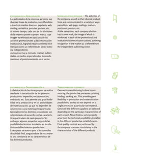 escenario de la Comunicación >                   Communication scenario > The activities of
Las actividades de la empresa, así como sus      the company, as well as their diverse product
diversas líneas de productos, son difundidas     lines, are communicated in a variety of ways:
a través de medios diversos: papelería, web,     pamphlets, web page, mailings, markers,
mailing, señalética, postales, posters, etc.     post cards, posters, etc.
Al mismo tiempo, cada una de las divisiones      At the same time, each company division
de la empresa posee su propia marca, cuya        has its own mark, the image of which is
imagen es reforzada en cada una de las           reinforced in each of the promotional and
acciones promocionales y de comunicación         institutional communication actions, achieving
institucional, logrando reconocimiento en el     recognition in the market as a referent from
mercado como un referente del sector edito-      the independent publishing sector.
rial independiente.
Aunque no muy a menudo, realizan publici-
dades en medios especializados, buscando
mantener el posicionamiento en el sector.




escenario de la Transformación >                 Transformation scenario >
La fabricación de las obras propias se realiza   Own works manufacturing is done by out-
mediante la tercerización de los procesos        sourcing the productive processes: printing,
productivos: impresión, encuadernación,          binding, packing, etc. This provides great
embalado, etc. Esto permite una gran flexibi-    flexibility in production and materialization
lidad en la producción y en las posibilidades    possibilities, as they do not depend on a
de materialización, ya que no dependen de        single process or a particular raw material.
un proceso o una materia prima particular.       Generally the different suppliers are selected
Generalmente los distintos proveedores son       depending on the particular characteristics of
seleccionados de acuerdo con las caracterís-     each project. Nevertheless, some projects
ticas particulares de cada proyecto. Sin         arise from the technical possibilities installed
embargo, algunos proyectos surgen de las         in the different productive establishments.
posibilidades técnicas instaladas en los dis-    Final quality controls are performed by
tintos establecimientos productivos.             the company, to ensure consistency in the
La empresa se reserva para sí los controles      characteristics of the different products.
de calidad final, asegurándose de esta mane-
ra una constancia en las características de
los distintos productos.
 