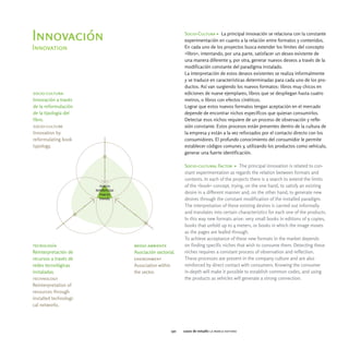 Socio-Cultura > La principal innovación se relaciona con la constante
Innovación                                       experimentación en cuanto a la relación entre formatos y contenidos.
Innovation                                       En cada uno de los proyectos busca extender los límites del concepto
                                                 «libro», intentando, por una parte, satisfacer un deseo existente de
                                                 una manera diferente y, por otra, generar nuevos deseos a través de la
                                                 modificación constante del paradigma instalado.
                                                 La interpretación de estos deseos existentes se realiza informalmente
                                                 y se traduce en características determinadas para cada uno de los pro-
                                                 ductos. Así van surgiendo los nuevos formatos: libros muy chicos en
socio-cultura                                    ediciones de nueve ejemplares, libros que se despliegan hasta cuatro
Innovación a través                              metros, o libros con efectos cinéticos.
de la reformulación                              Lograr que estos nuevos formatos tengan aceptación en el mercado
de la tipología del                              depende de encontrar nichos específicos que quieran consumirlos.
libro.                                           Detectar esos nichos requiere de un proceso de observación y refle-
socio-culture                                    xión constante. Estos procesos están presentes dentro de la cultura de
Innovation by                                    la empresa y están a la vez reforzados por el contacto directo con los
reformulating book                               consumidores. El profundo conocimiento del consumidor le permite
typology.                                        establecer códigos comunes y, utilizando los productos como vehículo,
                                                 generar una fuerte identificación.

                                                 Socio-cultural Factor > The principal innovation is related to con-
                                                 stant experimentation as regards the relation between formats and
                                                 contents. In each of the projects there is a search to extend the limits
                                                 of the «book» concept, trying, on the one hand, to satisfy an existing
                                                 desire in a different manner and, on the other hand, to generate new
                                                 desires through the constant modification of the installed paradigm.
                                                 The interpretation of these existing desires is carried out informally
                                                 and translates into certain characteristics for each one of the products.
                                                 In this way new formats arise: very small books in editions of 9 copies,
                                                 books that unfold up to 4 meters, or books in which the image moves
                                                 as the pages are leafed through.
                                                 To achieve acceptance of these new formats in the market depends
tecnología              medio ambiente           on finding specific niches that wish to consume them. Detecting these
Reinterpretación de     Asociación sectorial.    niches requires a constant process of observation and reflection.
recursos a través de    environment              These processes are present in the company culture and are also
redes tecnológicas      Association within       reinforced by direct contact with consumers. Knowing the consumer
instaladas.             the sector.              in-depth will make it possible to establish common codes, and using
technology                                       the products as vehicles will generate a strong connection.
Reinterpretation of
resources through
installed technologi-
cal networks.




                                           130   casos de estudio la marca editora
 