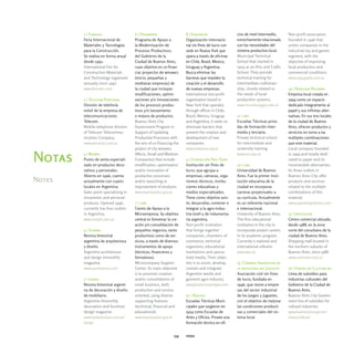 1 | Fematec                   6 | Proampro                   8 | Endeavor                   cios de nivel intermedio,     Non-profit association
        Feria Internacional de        Programa de Apoyo a            Organización internacio-       estrechamente relacionada     founded in 1946 that
        Materiales y Tecnologías      la Modernización de            nal sin fines de lucro con     con las necesidades del       unites companies in the
        para la Construcción.         Procesos Productivos,          sede en Nueva York que         sistema productivo local.     industrial toy and games
        Se realiza en forma anual     del Gobierno de la             opera a través de oficinas     Municipal Technical           segment, with the
        desde 1992.                   Ciudad de Buenos Aires,        en Chile, Brasil, Mexico,      School that started in        objective of improving
        International Fair for        cuyo objetivo es co-finan-     Uruguay y Argentina.           1924 as an Arts and Crafts    local production and
        Construction Materials        ciar proyectos de mipymes      Busca eliminar las             School. They provide          commercial conditions.
        and Technology organized      (micro, pequeñas y             barreras que impiden la        technical training for        www.caijuguete.com.ar
        annually since 1992.          medianas empresas) de          creación y el desarrollo       intermediate craftsman-
        www.fematec.com               la ciudad que incluyan         de nuevas empresas.            ship, closely related to      14 | Papelera Palermo
                                      modificaciones, optimi-        International non-profit       the needs of local            Empresa local creada en
        2 | Telecom Personal          zaciones y/o innovaciones      organization based in          production systems.           1994 como un espacio
        División de telefonía         de los procesos produc-        New York that operates         www.escuelaraggio.edu.ar      dedicado íntegramente al
        móvil de la empresa de        tivos y/o lanzamiento          through offices in Chile,                                    papel y sus infinitas alter-
        telecomunicaciones            o mejora de productos.         Brazil, Mexico, Uruguay        11 | ort                      nativas. En sus tres locales
        Telecom.                      Buenos Aires City              and Argentina. It seeks to     Escuelas Técnicas priva-      de la ciudad de Buenos
        Mobile telephone division     Government Program in          eliminate barriers that        das de formación inter-       Aires, ofrecen productos y
        of Telecom Telecommu-         Support of Updating            prevent the creation and       media y terciaria.            servicios en torno a las
        nication Company.             Productive Processes with      development of new             Private technical school      múltiples combinaciones
        www.personal.com.ar           the aim of co-financing the    companies.                     for intermediate and          que este material.
                                      project of city mipymes        www.endeavor.org.ar            university training.          Local company founded
        3 | Morph                     (Micro, Small and Medium                                      www.ort.edu.ar                in 1994 and totally dedi-
Notas   Punto de venta especiali-
        zado en productos deco-
                                      Companies) that include
                                      modification, optimization
                                                                     9 | Fundación Pro-Tejer
                                                                     Institución sin fines de       12 | uba
                                                                                                                                  cated to paper and its
                                                                                                                                  innumerable alternatives.
        rativos y personales.         and/or innovation of           lucro, que agrupa a            Universidad de Buenos         Its three outlets in
        Abierto en 1996, cuenta       production processes           empresas, cámaras, orga-       Aires. Fue la primer insti-   Buenos Aires City offer
Notes   actualmente con cuatro        and/or launching or            nismos técnicos, institu-      tución educativa de la        products and services
        locales en Argentina.         improvement of products.       ciones educativas y            ciudad en incorporar          related to the multiple
        Sales point specializing in   www.buenosaires.gov.ar         medios especializados.         carreras proyectuales a       combinations of this
        ornaments and personal                                       Tiene como objetivo asis-      su curricula. Actualmente     material.
        products. Opened 1996,        7 | cam                        tir, desarrollar, contener e   es un referente nacional      www.papelerapalermo.com
        currently has four outlets    Centro de Apoyo a la           integrar a la agro-indus-      e internacional.
        in Argentina.                 Microempresa. Su objetivo      tria textil y de indumenta-    University of Buenos Aires.   15 | Unicenter
        www.morph.com.ar              central es fomentar la cre-    ria argentina.                 The first educational         Centro comercial ubicado,
                                      ación y/o consolidación de     Non-profit institution         institution in the city to    desde 1988, en la zona
        4 | Summa                     pequeños negocios, tanto       that brings together           incorporate project careers   norte del conurbano de la
        Revista bimestral             productivos como de ser-       companies, chambers of         to its academic program.      ciudad de Buenos Aires.
        argentina de arquitectura     vicios, a través de diversos   commerce, technical            Currently a national and      Shopping mall located in
        y diseño.                     instrumentos de apoyo          organisms, educational         international referent.       the northern suburbs of
        Argentine architecture        (técnicos, financieros y       institutions and specia-       www.uba.ar                    Buenos Aires, since 1988.
        and design bimonthly          formativos).                   lized media. Their objec-                                    www.unicenter.com.ar
        magazine.                     Microcompany Support           tive is to assist, develop,    13 | Cámara Argentina de
        www.summamas.com              Center. Its main objective     contain and integrate          la Industria del Juguete      16 | Fondo de Cultura ba
                                      is to promote creation         Argentine textile and          Asociación civil sin fines    Línea de subsidios para
        5 | Living                    and/or consolidation of        garment agro-industry.         de lucro, fundada en          industrias culturales del
        Revista bimestral argenti-    small business, both           www.fundacionprotejer.com      1946, que reúne a empre-      Gobierno de la Ciudad de
        na de decoración y diseño     production and service                                        sas del sector industrial     Buenos Aires.
        de mobiliario.                oriented, using diverse        10 | Raggio                    de los juegos y juguetes,     Buenos Aires City Govern-
        Argentine bimonthly           supporting features            Escuelas Técnicas Muni-        con el objetivo de mejorar    ment line of subsidies for
        decoration and furniture      (technical, financial and      cipales que surgieron en       las condiciones producti-     cultural industries.
        design magazine.              educational).                  1924 como Escuelas de          vas y comerciales del sis-    www.buenosaires.gov.ar/
        www.zonarevistas.com.ar/      www.buenosaires.gov.ar         Artes y Oficios. Provee una    tema local.                   areas/cultura/
        living/                                                      formación técnica en ofi-


                                                               134   notas
 