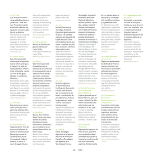 17 | Let's Go                 Non-profit organization       organized yearly in               Tecnología e Innovación         en tres grandes áreas: la       31 | Cámara Argentina
Guía de turismo interna-      with the purpose of           Buenos Aires City.                Productiva del Estado           educación y la investiga-       del Libro
cional, editada en Londres    teaching the German           www.grupopampa.net                Nacional. Administra            ción científica; la cultura,    Asociación empresarial
y traducida a siete idio-     language and promoting                                          recursos, públicos y priva-     y la promoción social.          sin fines de lucro que
mas. Provee información       International Cultural        24 | inti                         dos, y actúa a través de        An Argentine non-profit         brinda una serie de servi-
actualizada sobre los pre-    Cooperation. Its 144          Instituto Nacional de             distintos instrumentos,         organization, created with      cios a sus asociados, con
supuestos necesarios para     institutes are present        Tecnología Industrial.            con el objeto de financiar      the aim of organizing acti-     el objetivo principal de
más de 45 destinos.           in 78 countries.              Organismo gubernamental           proyectos de empresas,          vities that help to improve     impulsar, mejorar y
International tourist guide   http://www.goethe.de/hs/      de apoyo a la actividad           instituciones públicas o        the lifestyle of the argen-     defender el desarrollo de
edited in London and          bue/spindex.htm               industrial que depende del        privadas destinados a           tine community. It acts in      la industria editorial en
translated into seven                                       Estado Nacional. Tiene            promover la innovación o        three great areas: scientific   Argentina.
languages. It provides        21 | Urbconnexion             como objetivos asistir, pro-      modernización tecnológica.      education and research;         Non-profit company
up-to-date information on     Revista de distribución       mover y certificar las prác-      Argentine Technological         culture; and social             association offering its
budget requirements for       gratuita editada por          ticas, productos y técnicas       Fund belonging to the           promotion.                      associates a series of
more than 45 resorts.         Lucky Strike.                 industriales locales.             National Agency for Scien-      www.fundantorchas.              services mainly for the
www.letsgo.com                Free magazine edited by       National Institute of             tific and Technological         retina.ar                       promotion, improvement
                              Lucky Strike.                 Technological Industry.           Promotion, that depends                                         and defense of the
18 | Lonely Planet            www.lucky_flavor.com.ar       Governmental organism             on State Production             29 | Fondo Nacional             publishing industry in
Guía internacional de                                       supporting industrial             Science, Technology and         de las Artes                    Argentina.
turismo que incluye todo      22 | Emitex                   activity that depends on          Innovation. It administra-      Organismo gubernamen-           www.editores.org.ar
tipo de información para      Salón Internacional de        the state. Its objective is       tes resources, both public      tal dedicado al financia-
el viajero. Con sede en       Proveedores para la           to assist, promote and            and private, and acts           miento, estímulo y pro-
Estados Unidos, el Reino      Industria de la Confección.   certify local practices,          through different instru-       tección de las actividades
Unido y Australia, cuenta     Es una exposición que se      products and industrial           ments to finance company,       culturales de artistas y
con más de 650 guías          realiza en forma anual y      techniques.                       public or private institution   escritores argentinos.
editadas en 14 idiomas        que reúne a empresas          www.inti.gov.ar                   projects devoted to pro-        Governmental organism
diferentes.                   confeccionistas, fabrican-                                      moting innovation or tech-      devoted to financing,
International tourist guide   tes de prendas o distribui-   25 | iram                         nological modernization.        encouraging and protec-
that includes comprehensi-    doras de insumos y sus        Instituto Argentino               www.agencia.secyt.gov.ar        ting the cultural activities
ve information for the tra-   empresas proveedoras.         de Normalización y                                                of Argentine artists
veler. Based in usa, uk and   International Showroom        Certificación. Asociación         27 | Centro Cultural            and authors.
Australia, it includes more   for the Clothing Industry.    civil sin fines de lucro,         de la Fundación                 www.fnartes.gov.ar
than 650 guides edited in     An annual exhibition          que presta servicios de           Banco Patricios
14 different languages.       that combines garment         testeo y certificación de         Espacio generado por el         30 | Consorcio de
www.lonelyplanet.com          companies, clothes            procedimientos, materia-          Banco Patricios, para pro-      Editoriales
                              manufacturers, or consu-      les y productos, según            mover y difundir las dife-      Independientes de
19 | Time Out                 mable distributors and        normas nacionales e               rentes actividades cultu-       la Argentina
Guía de turismo interna-      their supplier companies.     internacionales.                  rales locales, que fue          Asociación conformada
cional orientada princi-      www.emitex.com.ar             Argentine Standards and           cerrado en el año 1998.         actualmente por seis edi-
palmente al tiempo libre.                                   Certification Institute.          A center created by             toriales independientes
International tourist guide   23 | baf Week                 Non-profit association            Banco Patricios to              argentinas, que tiene
aimed mainly at leisure       Buenos Aires Fashion          that tests and certifies          promote and broadcast           como objetivo ofertar
activities.                   Week. Evento que reúne        procedures, materials and         different local cultural        conjuntamente los pro-
www.timeout.com               desfiles de jóvenes           products according to             activities, closed in 1998.     ductos en el mercado
                              diseñadores locales,          national and international                                        internacional.
20 | Goethe Institut          seminarios y showrooms,       standards.                        28 | Fundación                  Association currently for-
Organización sin fines de     que se realiza en la ciu-                                       Antorchas                       med by six independent
lucro con el objetivo de      dad de Buenos Aires, en       26 | fontar                       Organización argentina sin      Argentine publishers with
insertar la enseñanza del     forma anual.                  Fondo Tecnológico                 fines de lucro, que tiene       the objective of offering
Alemán y promover la          Buenos Aires Fashion          Argentino, de la Agencia          como propósito realizar         products jointly on the
Colaboración Cultural         Week. An event that           Nacional de Promoción             actividades que ayuden a        international market.
Internacional. Está pre-      unites young local desig-     Científica y Tecnológica,         mejorar las condiciones de      www.consorciodeeditores.
sente en 78 países a          ner parades, seminaries       que depende de la                 vida de la comunidad            com.ar
través de 144 institutos.     and showrooms                 Secretaría de Ciencia,            argentina. Se desempeña


                                                                                        135   notas
 