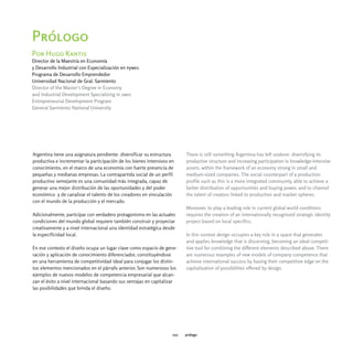Prólogo
Por Hugo Kantis
Director de la Maestría en Economía
y Desarrollo Industrial con Especialización en pymes
Programa de Desarrollo Emprendedor
Universidad Nacional de Gral. Sarmiento
Director of the Master's Degree in Economy
and Industrial Development Specializing in smes
Entrepreneurial Development Program
General Sarmiento National University




Argentina tiene una asignatura pendiente: diversificar su estructura      There is still something Argentina has left undone: diversifying its
productiva e incrementar la participación de los bienes intensivos en     productive structure and increasing participation in knowledge-intensive
conocimiento, en el marco de una economía con fuerte presencia de         assets, within the framework of an economy strong in small and
pequeñas y medianas empresas. La contrapartida social de un perfil        medium-sized companies. The social counterpart of a production
productivo semejante es una comunidad más integrada, capaz de             profile such as this is a more integrated community, able to achieve a
generar una mejor distribución de las oportunidades y del poder           better distribution of opportunities and buying power, and to channel
económico y de canalizar el talento de los creadores en vinculación       the talent of creators linked to production and market spheres.
con el mundo de la producción y el mercado.
                                                                          Moreover, to play a leading role in current global world conditions
Adicionalmente, participar con verdadero protagonismo en las actuales     requires the creation of an internationally recognized strategic identity
condiciones del mundo global requiere también construir y proyectar       project based on local specifics.
creativamente y a nivel internacional una identidad estratégica desde
la especificidad local.                                                   In this context design occupies a key role in a space that generates
                                                                          and applies knowledge that is discerning, becoming an ideal competi-
En ese contexto el diseño ocupa un lugar clave como espacio de gene-      tive tool for combining the different elements described above. There
ración y aplicación de conocimiento diferenciador, constituyéndose        are numerous examples of new models of company competence that
en una herramienta de competitividad ideal para conjugar los distin-      achieve international success by basing their competitive edge on the
tos elementos mencionados en el párrafo anterior. Son numerosos los       capitalization of possibilities offered by design.
ejemplos de nuevos modelos de competencia empresarial que alcan-
zan el éxito a nivel internacional basando sus ventajas en capitalizar
las posibilidades que brinda el diseño.




                                                                    012   prólogo
 