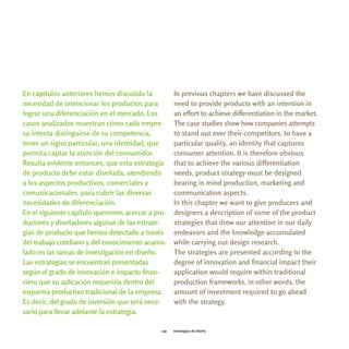 En capítulos anteriores hemos discutido la          In previous chapters we have discussed the
necesidad de intencionar los productos para         need to provide products with an intention in
lograr una diferenciación en el mercado. Los        an effort to achieve differentiation in the market.
casos analizados muestran cómo cada empre-          The case studies show how companies attempts
sa intenta distinguirse de su competencia,          to stand out over their competitors, to have a
tener un signo particular, una identidad, que       particular quality, an identity that captures
permita captar la atención del consumidor.          consumer attention. It is therefore obvious
Resulta evidente entonces, que esta estrategia      that to achieve the various differentiation
de producto debe estar diseñada, atendiendo         needs, product strategy must be designed
a los aspectos productivos, comerciales y           bearing in mind production, marketing and
comunicacionales, para cubrir las diversas          communication aspects.
necesidades de diferenciación.                      In this chapter we want to give producers and
En el siguiente capítulo queremos acercar a pro-    designers a description of some of the product
ductores y diseñadores algunas de las estrate-      strategies that drew our attention in our daily
gias de producto que hemos detectado a través       endeavors and the knowledge accumulated
del trabajo cotidiano y del conocimiento acumu-     while carrying out design research.
lado en las tareas de investigación en diseño.      The strategies are presented according to the
Las estrategias se encuentran presentadas           degree of innovation and financial impact their
según el grado de innovación e impacto finan-       application would require within traditional
ciero que su aplicación requeriría dentro del       production frameworks, in other words, the
esquema productivo tradicional de la empresa.       amount of investment required to go ahead
Es decir, del grado de inversión que será nece-     with the strategy.
sario para llevar adelante la estrategia.

                                              139   estrategias de diseño
 