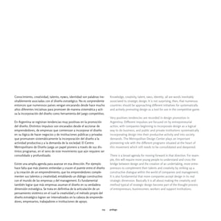 Conocimiento, creatividad, talento, pymes, identidad son palabras ine-    Knowledge, creativity, talent, smes, identity; all are words inevitably
vitablemente asociadas con el diseño estratégico. No es sorprendente      associated to strategic design. It is not surprising, then, that numerous
entonces que numerosos países vengan encarando desde hace mucho           countries should be approaching different initiatives for systematically
años diferentes iniciativas para promover de manera sistemática y acti-   and actively promoting design as a tool for use in the competitive game.
va la incorporación del diseño como herramienta del juego competitivo.
                                                                          Very positives tendencies are recorded in design promotion in
En Argentina se registran tendencias muy positivas en la promoción        Argentina. Different impulses are focused on by entrepreneurial
del diseño. Distintos impulsos son encarados desde el accionar de         action, with companies beginning to incorporate design as a logical
emprendedores, de empresas que comienzan a incorporar el diseño           way to do business, and public and private institutions systematically
en su lógica de hacer negocios y de instituciones públicas y privadas     incorporating design into their productive activity and into society
que promueven sistemáticamente la incorporación del diseño a la           demands. The Metropolitan Design Center plays an important
actividad productiva y a la demanda de la sociedad. El Centro             pioneering role with the different programs situated at the heart of
Metropolitano de Diseño juega un papel pionero a través de sus dis-       this movement which still needs to be consolidated and deepened.
tintos programas, en el seno de este movimiento que aún requiere ser
consolidado y profundizado.                                               There is a broad agenda for moving forward in that direction. For exam-
                                                                          ple, this will require more young people to understand and cross the
Existe una amplia agenda para avanzar en esa dirección. Por ejemplo       bridge between design and the creation of an undertaking, more entre-
hace falta que más jóvenes entiendan y crucen el puente entre el diseño   preneurs to complement their talents and creativity by striking up a
y la creación de un emprendimiento, que los emprendedores comple-         constructive dialogue within the world of companies and management.
menten sus talentos y creatividad, entablando un diálogo constructivo     It is also fundamental that more companies accept design in its real
con el mundo de las empresas y del management. Es fundamental             strategic dimension. Basically it is all about making the creativity and
también lograr que más empresas asuman el diseño en su verdadera          method typical of strategic design become part of the thought process
dimensión estratégica. Se trata en definitiva de la articulación de un    of entrepreneurs, businessmen, workers and support institutions.
pensamiento sistémico en el cual la creatividad y el método propio del
diseño estratégico logren ser internalizados en la cabeza de emprende-
dores, empresarios, trabajadores e instituciones de apoyo.

                                                                    013   prólogo
 