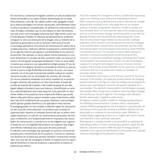 De esta forma, la empresa ha logrado convertir un artículo tradicional-      Thus the company has managed to convert a traditionally long-lasting
mente perdurable en un objeto efímero determinado por la moda.               object into a fleeting, short-lived article depending on fashion.
Otras empresas, como Illy, han sabido conferir valor agregado a través       Other companies such as Illy have found a way to add value by strategic
de su alianza estratégica con artistas reconocidos, permitiéndoles volcar    alliances with renowned artists, who apply their art on standard
su obra en productos estandarizados. Se obtienen así colecciones exclu-      products. Exclusive autographed collections, limited in number, are
sivas, firmadas y limitadas, que no solo triplican el valor del producto     thus obtained, which not only triple the value of the product but also
sino que sirven como estrategia comunicacional. Algo similar ocurre con      serve as a communication strategy. Something similar occurs with the
el hotel Boquitas Pintadas. Al redecorar periódicamente los ambientes        Boquitas Pintadas hotel. By periodically redecorating their rooms
consiguen no solo una renovación de la imagen, sino un rediseño de la        they not only achieve image renewal, but also provide a redesign
experiencia, generando a su vez un atractivo cíclico para el turista.        experience, which involves a cyclical attraction for tourists. Strategies
La estrategia aplicada en el escenario de transformación, dentro de la       in the transformation scenario within the productive unit also imply
unidad productiva, implicaría además la preparación y entrenamiento          that internal players must be prepared and trained to create flexibility
de los agentes internos para generar una flexibilidad en los procesos        in productive processes. For example, La marca editora attempt to
productivos. Por ejemplo, La marca editora intenta mantener en cons-         maintain a constantly evolving book concept by using all their
tante dinamismo el concepto de libro, poniendo todos sus recursos al         resources to overcome established typology, a technique which would
servicio de transgredir la tipología establecida. Y esto no sería viable,    not be feasible if the company were limited to its own technological
si tuviese que acotarse a una capacidad tecnológica propia. El uso de        capacity. It is using the technological resources of various external
los recursos tecnológicos de diversos proveedores externos es precisa-       suppliers that provides product flexibility. At the same time, increased
mente lo que le otorga flexibilidad al producto. A su vez, una mayor         connection with the local market also enables an evaluation of
conexión con el mercado local permite también evaluar las transfor-          consumer market needs.
maciones acordes con las necesidades de consumo del mercado.                 A very frequently used resource in the furniture market for functional
Un recurso altamente empleado en el sector mueblero es la variación          purposes is the variation of a particular product feature. By changing
de algún elemento del producto con fines funcionales. A través del           backrest material or the legs of a chair, the product can be adapted for
cambio de material del respaldo o del modelo de patas de una silla,          various uses, intensifying its character and specific suitability for a
logran adaptar el producto para usos diversos, intensificando su carác-      new situation. This method is clearly visible in the De Padova company
ter y especificidad para esta nueva situación. Esta operación es clara-      that provides office, dining-room or bedroom chairs by simply changing
mente visible en los productos de la empresa De Padova, que puede            the way they put the parts together. This strategy could add great
ofrecer sillas para oficina, para el comedor o para el dormitorio, valién-   benefit, additionally, if applied to other sectors.
dose solo de la combinación de sus partes. Asimismo, esta estrategia         Packaging is another variable suitable for redesigning depending on
podría aportar grandes beneficios si es aplicada en otros sectores.          the marketing channel features. A product sold in supermarkets
El packaging puede ser otra variable a rediseñar según las característi-     requires different packaging than one provided as a corporate gift, not
cas del canal de comercialización. Un producto que se vende en               only because of its particular stocking or exhibition features, but fun-
supermercados requiere un embalaje distinto del que se ofrece como           damentally as a response to communication needs. Whether to
regalo empresario, no solo por las características particulares de esto-     include images suggesting product use or fragility will require case-by-
queo o exhibición, sino fundamentalmente en respuesta a las necesi-          case attention at each particular sales point.
dades de comunicación. La presencia o no de imágenes que sugieran            Redesigning as a strategy involves a constant effort in updating and
el modo de uso o la fragilidad del producto son aspectos que exigen          redirecting products. It means maintaining a dynamic supply that will
una reflexión individual para cada punto de venta particular.                allow for seasonal innovation. With this type of strategy, design is
El rediseño como estrategia trae aparejado un esfuerzo constante de          exploited as the capacity to add flexibility to the product line, and take
actualización y reorientación de los productos. Consiste en mantener         maximum advantage of the potential it provides.
una dinámica en la oferta que permita introducir innovaciones tempo-
rales. Con este tipo de estrategias el diseño se explota como la capaci-
dad de flexibilizar la línea de productos, y aprovechar al máximo el
potencial que ofrecen.

                                                                       149   estrategias de diseño rediseñar
 