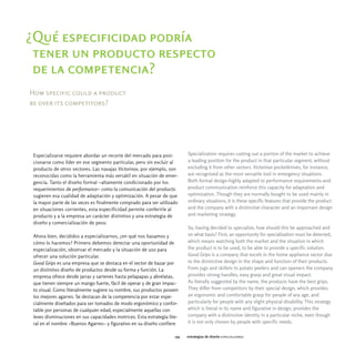 ¿Qué especificidad podría
 tener un producto respecto
 de la competencia?
How specific could a product
be over its competitors?




 Especializarse requiere abordar un recorte del mercado para posi-         Specialization requires cutting out a portion of the market to achieve
 cionarse como líder en ese segmento particular, pero sin excluir al       a leading position for the product in that particular segment, without
 producto de otros sectores. Las navajas Victorinox, por ejemplo, son      excluding it from other sectors. Victorinox pocketknives, for instance,
 reconocidas como la herramienta más versátil en situación de emer-        are recognized as the most versatile tool in emergency situations.
 gencia. Tanto el diseño formal -altamente condicionado por los            Both formal design-highly adapted to performance requirements-and
 requerimientos de performance- como la comunicación del producto          product communication reinforce this capacity for adaptation and
 sugieren esa cualidad de adaptación y optimización. A pesar de que        optimization. Though they are normally bought to be used mainly in
 la mayor parte de las veces es finalmente comprado para ser utilizado     ordinary situations, it is these specific features that provide the product
 en situaciones corrientes, esta especificidad permite conferirle al       and the company with a distinctive character and an important design
 producto y a la empresa un carácter distintivo y una estrategia de        and marketing strategy.
 diseño y comercialización de peso.
                                                                           So, having decided to specialize, how should this be approached and
 Ahora bien, decididos a especializarnos, ¿en qué nos basamos y            on what basis? First, an opportunity for specialization must be detected,
 cómo lo hacemos? Primero debemos detectar una oportunidad de              which means watching both the market and the situation in which
 especialización, observar el mercado y la situación de uso para           the product is to be used, to be able to provide a specific solution.
 ofrecer una solución particular.                                          Good Grips is a company that excels in the home appliance sector due
 Good Grips es una empresa que se destaca en el sector de bazar por        to the distinctive design in the shape and function of their products.
 un distintivo diseño de productos desde su forma y función. La            From jugs and skillets to potato peelers and can openers the company
 empresa ofrece desde jarras y sartenes hasta pelapapas y abrelatas,       provides strong handles, easy grasp and great visual impact.
 que tienen siempre un mango fuerte, fácil de operar y de gran impac-      As literally suggested by the name, the products have the best grips.
 to visual. Como literalmente sugiere su nombre, sus productos poseen      They differ from competitors by their special design, which provides
 los mejores agarres. Se destacan de la competencia por estar espe-        an ergonomic and comfortable grasp for people of any age, and
 cialmente diseñados para ser tomados de modo ergonómico y confor-         particularly for people with any slight physical disability. This strategy
 table por personas de cualquier edad, especialmente aquellas con          which is literal in its name and figurative in design, provides the
 leves disminuciones en sus capacidades motrices. Esta estrategia lite-    company with a distinctive identity in a particular niche, even though
 ral en el nombre -Buenos Agarres- y figurativo en su diseño confiere      it is not only chosen by people with specific needs.

                                                                     154   estrategias de diseño especializarse
 