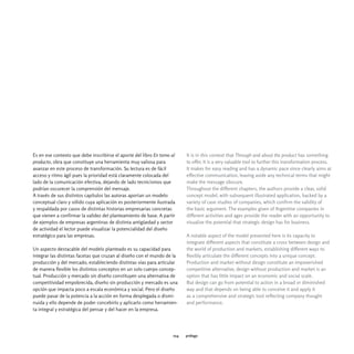 Es en ese contexto que debe inscribirse el aporte del libro En torno al     It is in this context that Through and about the product has something
producto, obra que constituye una herramienta muy valiosa para              to offer. It is a very valuable tool to further this transformation process.
avanzar en este proceso de transformación. Su lectura es de fácil           It makes for easy reading and has a dynamic pace since clearly aims at
acceso y ritmo ágil pues la prioridad está claramente colocada del          effective communication, leaving aside any technical terms that might
lado de la comunicación efectiva, dejando de lado tecnicismos que           make the message obscure.
podrían oscurecer la comprensión del mensaje.                               Throughout the different chapters, the authors provide a clear, solid
A través de sus distintos capítulos las autoras aportan un modelo           concept model, with subsequent illustrated application, backed by a
conceptual claro y sólido cuya aplicación es posteriormente ilustrada       variety of case studies of companies, which confirm the validity of
y respaldada por casos de distintas historias empresarias concretas         the basic argument. The examples given of Argentine companies in
que vienen a confirmar la validez del planteamiento de base. A partir       different activities and ages provide the reader with an opportunity to
de ejemplos de empresas argentinas de distinta antigüedad y sector          visualize the potential that strategic design has for business.
de actividad el lector puede visualizar la potencialidad del diseño
estratégico para las empresas.                                              A notable aspect of the model presented here is its capacity to
                                                                            integrate different aspects that constitute a cross between design and
Un aspecto destacable del modelo planteado es su capacidad para             the world of production and markets, establishing different ways to
integrar las distintas facetas que cruzan al diseño con el mundo de la      flexibly articulate the different concepts into a unique concept.
producción y del mercado, estableciendo distintas vías para articular       Production and market without design constitute an impoverished
de manera flexible los distintos conceptos en un solo cuerpo concep-        competitive alternative, design without production and market is an
tual. Producción y mercado sin diseño constituyen una alternativa de        option that has little impact on an economic and social scale.
competitividad empobrecida, diseño sin producción y mercado es una          But design can go from potential to action in a broad or diminished
opción que impacta poco a escala económica y social. Pero el diseño         way and that depends on being able to conceive it and apply it
puede pasar de la potencia a la acción en forma desplegada o dismi-         as a comprehensive and strategic tool reflecting company thought
nuida y ello depende de poder concebirlo y aplicarlo como herramien-        and performance.
ta integral y estratégica del pensar y del hacer en la empresa.




                                                                      014   prólogo
 