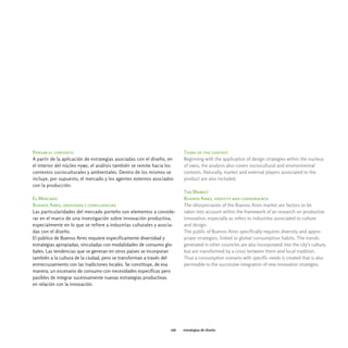 Pensar el contexto                                                      Think of the context
A partir de la aplicación de estrategias asociadas con el diseño, en    Beginning with the application of design strategies within the nucleus
el interior del núcleo pyme, el análisis también se remite hacia los    of smes, the analysis also covers sociocultural and environmental
contextos socioculturales y ambientales. Dentro de los mismos se        contexts. Naturally, market and external players associated to the
incluye, por supuesto, el mercado y los agentes externos asociados      product are also included.
con la producción.
                                                                        The Market
El Mercado                                                              Buenos Aires, identity and convergence
Buenos Aires, identidad y confluencias                                  The idiosyncrasies of the Buenos Aires market are factors to be
Las particularidades del mercado porteño son elementos a conside-       taken into account within the framework of an research on productive
rar en el marco de una investigación sobre innovación productiva,       innovation, especially as refers to industries associated to culture
especialmente en lo que se refiere a industrias culturales y asocia-    and design.
das con el diseño.                                                      The public of Buenos Aires specifically requires diversity and appro-
El público de Buenos Aires requiere específicamente diversidad y        priate strategies, linked to global consumption habits. The trends
estrategias apropiadas, vinculadas con modalidades de consumo glo-      generated in other countries are also incorporated into the city's culture,
bales. Las tendencias que se generan en otros países se incorporan      but are transformed by a cross between them and local tradition.
también a la cultura de la ciudad, pero se transforman a través del     Thus a consumption scenario with specific needs is created that is also
entrecruzamiento con las tradiciones locales. Se constituye, de esa     permeable to the successive integration of new innovation strategies.
manera, un escenario de consumo con necesidades específicas pero
pasibles de integrar sucesivamente nuevas estrategias productivas
en relación con la innovación.




                                                                  166   estrategias de diseño
 