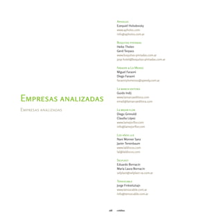 Apholos
                            Ezequiel Holodovsky
                            www.apholos.com
                            info@apholos.com.ar

                            Boquitas pintadas
                            Heike Thelen
                            Gerd Terpass
                            www.boquitas-pintadas.com.ar
                            pop-hotel@boquitas-pintadas.com.ar

                            Faraoni & Lo Menzo
                            Miguel Faraoni
                            Diego Faraoni
                            faraoniylomenzo@speedy.com.ar

                            La marca editora
                            Guido Indij
                            www.lamarcaeditora.com
Empresas analizadas         email@lamarcaeditora.com

Empresas analizadas         La mejor flor
                            Diego Grimoldi
                            Claudia López
                            www.lamejorflor.com
                            info@lamejorflor.com

                            Los años luz
                            Nani Monner Sanz
                            Javier Tenenbaum
                            www.laldiscos.com
                            lal@laldiscos.com

                            Selplast
                            Eduardo Bornacin
                            María Laura Bornacin
                            selplast@selplast-sa.com.ar

                            Tensocable
                            Jorge Finkielsztajn
                            www.tensocable.com.ar
                            info@tensocable.com.ar




                      168   créditos
 