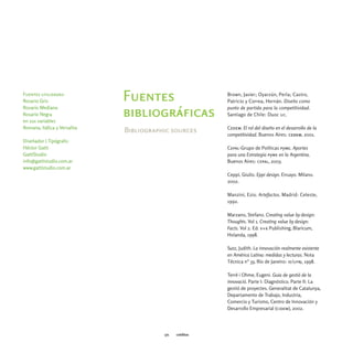Brown, Javier; Oyarzún, Perla; Castro,
Fuentes utilizadas:
Rosario Gris                  Fuentes                     Patricio y Correa, Hernán. Diseño como
Rosario Mediana                                           punto de partida para la competitividad.
Rosario Negra
en sus variables
                              bibliográficas              Santiago de Chile: Duoc uc.

Romana, Itálica y Versalita                               Cedem. El rol del diseño en el desarrollo de la
                              Bibliographic sources
                                                          competitividad. Buenos Aires: cedem, 2001.
Diseñador | Tipógrafo:
Héctor Gatti                                              Cepal-Grupo de Políticas pyme. Aportes
GattiStudio                                               para una Estrategia pyme en la Argentina.
info@gattistudio.com.ar                                   Buenos Aires: cepal, 2003.
www.gattistudio.com.ar
                                                          Ceppi, Giulio. Eppi design. Ensayo. Milano.
                                                          2002.

                                                          Manzini, Ezio. Artefactos. Madrid: Celeste,
                                                          1992.

                                                          Marzano, Stefano. Creating value by design:
                                                          Thoughts. Vol 1. Creating value by design:
                                                          Facts. Vol 2. Ed. v+k Publishing, Blaricum,
                                                          Holanda, 1998.

                                                          Sutz, Judith. La innovación realmente existente
                                                          en América Latina: medidas y lecturas. Nota
                                                          Técnica n° 33, Río de Janeiro: ie/ufrj, 1998.

                                                          Terré i Ohme, Eugeni. Guia de gestió de la
                                                          innovació. Parte I: Diagnóstico. Parte II: La
                                                          gestió de proyectes. Generalitat de Catalunya,
                                                          Departamento de Trabajo, Industria,
                                                          Comercio y Turismo, Centro de Innovación y
                                                          Desarrollo Empresarial (cidem), 2002.




                                         171   créditos
 