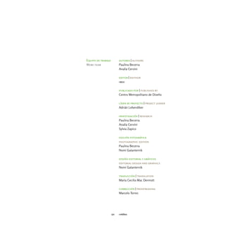 Equipo de trabajo         autores | authors
Work team                 Paulina Becerra
                          Analía Cervini

                          editor | edithor
                          imdi

                          publicado por | published by
                          Centro Metropolitano de Diseño

                          líder de proyecto | project leader
                          Adrián Lebendiker

                          investigación | research
                          Paulina Becerra
                          Analía Cervini
                          Sylvia Zapico

                          edición fotográfica
                          photographic edition
                          Paulina Becerra
                          Nomi Galanternik

                          diseño editorial y gráficos
                          editorial design and graphics
                          Nomi Galanternik

                          traducción | translation
                          María Cecilia Mac Dermott

                          corrección | proofreading
                          Marcelo Torres




                    172   créditos
 