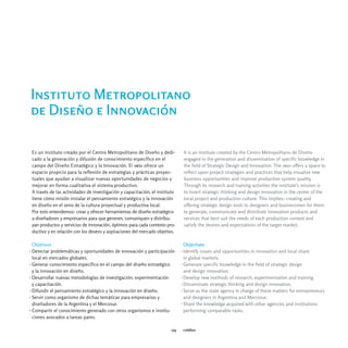 Instituto Metropolitano
de Diseño e Innovación

 Es un instituto creado por el Centro Metropolitano de Diseño y dedi-          It is an institute created by the Centro Metropolitano de Diseño
 cado a la generación y difusión de conocimiento específico en el              engaged in the generation and dissemination of specific knowledge in
 campo del Diseño Estratégico y la Innovación. El imdi ofrece un               the field of Strategic Design and Innovation. The imdi offers a space to
 espacio propicio para la reflexión de estrategias y prácticas proyec-         reflect upon project strategies and practices that help visualize new
 tuales que ayudan a visualizar nuevas oportunidades de negocios y             business opportunities and improve production system quality.
 mejorar en forma cualitativa el sistema productivo.                           Through its research and training activities the institute’s mission is
 A través de las actividades de investigación y capacitación, el instituto     to insert strategic thinking and design innovation in the center of the
 tiene cómo misión instalar el pensamiento estratégico y la innovación         local project and production culture. This implies: creating and
 en diseño en el seno de la cultura proyectual y productiva local.             offering strategic design tools to designers and businessmen for them
 Por esto entendemos: crear y ofrecer herramientas de diseño estratégico       to generate, communicate and distribute innovation products and
 a diseñadores y empresarios para que generen, comuniquen y distribu-          services that best suit the needs of each production context and
 yan productos y servicios de innovación, óptimos para cada contexto pro-      satisfy the desires and expectations of the target market.
 ductivo y en relación con los deseos y aspiraciones del mercado objetivo.

  Objetivos                                                                     Objectives
› Detectar problemáticas y oportunidades de innovación y participación        › Identify issues and opportunities in innovation and local share
  local en mercados globales.                                                   in global markets.
› Generar conocimiento específico en el campo del diseño estratégico          › Generate specific knowledge in the field of strategic design
  y la innovación en diseño.                                                    and design innovation.
› Desarrollar nuevas metodologías de investigación, experimentación           › Develop new methods of research, experimentation and training.
  y capacitación.                                                             › Disseminate strategic thinking and design innovation.
› Difundir el pensamiento estratégico y la innovación en diseño.              › Serve as the state agency in charge of these matters for entrepreneurs
› Servir como organismo de dichas temáticas para empresarios y                  and designers in Argentina and Mercosur.
  diseñadores de la Argentina y el Mercosur.                                  › Share the knowledge acquired with other agencies and institutions
› Compartir el conocimiento generado con otros organismos e institu-            performing comparable tasks.
  ciones avocados a tareas pares.

                                                                        174    créditos
 