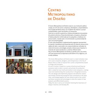 Centro
      Metropolitano
      de Diseño
      El Centro Metropolitano de Diseño (cmd) es una institución pública
      creada con el fin de asistir a empresas, diseñadores y emprendedores
      de la Ciudad de Buenos Aires con el objetivo de mejorar su actual
      competitividad, a partir del diseño y la innovación.
      Como tal, su acción es parte de un sistema articulado de instrumentos
      de asistencia técnica y financiera destinado a recuperar y dinamizar
      el tejido productivo conformado por las pequeñas y medianas em-
      presas locales, creando valor e incrementando su productividad de
      cara a la economía global.
      El cmd actúa diseñando e implementando programas que permiten
      la creación y transferencia de know-how entre los diversos actores de la
      cadena de valor, y acercando a las nuevas tendencias culturales los
      stocks de recursos y tecnologías actuales y futuras para impulsar la
      creación de nuevos productos o sistemas diferenciados.
      Hoy, el Centro Metropolitano de Diseño se perfila como una institu-
      ción que promociona la importancia del diseño en los negocios y en
      la vida cotidiana.

      The Centro Metropolitano de Diseño (cmd) is a state institution creat-
      ed to assist companies, designers, and entrepreneurs in the City of
      Buenos Aires in order to improve their current competitiveness based
      on design and innovation.
      As such, its action is based on a system of technical and financial
      assistance tools in order to recover and activate the production
      fabric created by local small-and-medium sized companies, creating
      value and implementing their productivity in the global economy.
      The cmd designs and implements programs that allow the creation
      and transfer of know-how among the many constituents in the value
      chain, and bringing together the new cultural trends to the current
      and future resources and technologies to drive the creation of new
      products and differentiated systems.
      Today, the cmd is seen as an institution fostering the importance of
      design in business and everyday life.




175   créditos
 